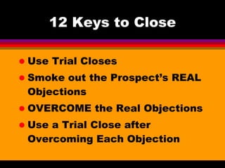 12 Keys to Close Use Trial Closes Smoke out the Prospect’s REAL Objections OVERCOME the Real Objections Use a Trial Close after Overcoming Each Objection 