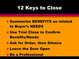12 Keys to Close Summarize BENEFITS as related to Buyer’s NEEDS Use Trial Close to Confirm Benefits/Needs Ask for Order, then Silence Leave the Door Open Be a Professional 
