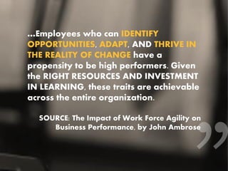 …Employees who can IDENTIFY
OPPORTUNITIES, ADAPT, AND THRIVE IN
THE REALITY OF CHANGE have a
propensity to be high performers. Given
the RIGHT RESOURCES AND INVESTMENT
IN LEARNING, these traits are achievable
across the entire organization.
SOURCE: The Impact of Work Force Agility on
Business Performance, by John Ambrose
 