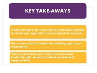 KEY TAKE-AWAYS
A different approach to sourcing and succession planning
to impact your approach to human capital management
How to use a S.W.O.T analysis for defining gaps in your
organization.
Three areas to focus on to make the most impact -
leadership skills, technical /professional skills and
computer skills.
 