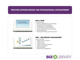 PROVIDE OPPORTUNITIES FOR PROFESSIONAL DEVELOPMENT
PHR & SPHR
Courses include:
• Business Management and Strategy
• Compensation and Benefits
• Employee and Labor Relations
• Human Resource Development
• Human Resources Core Knowledge
• Risk Management
• Workforce Planning and Employment
PMP – PMI PROJECT MANAGEMENT
Courses include:
• Project Communication
• Project Costs
• Project Scope
• Values and Ethical Standard
• Project Scheduling
• Identifying Risks
• Stakeholder Engagement
 