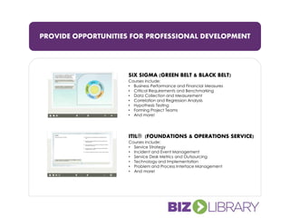 PROVIDE OPPORTUNITIES FOR PROFESSIONAL DEVELOPMENT
SIX SIGMA (GREEN BELT & BLACK BELT)
Courses include:
• Business Performance and Financial Measures
• Critical Requirements and Benchmarking
• Data Collection and Measurement
• Correlation and Regression Analysis
• Hypothesis Testing
• Forming Project Teams
• And more!
ITIL® (FOUNDATIONS & OPERATIONS SERVICE)
Courses include:
• Service Strategy
• Incident and Event Management
• Service Desk Metrics and Outsourcing
• Technology and Implementation
• Problem and Process Interface Management
• And more!
 