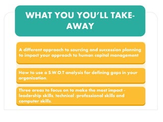WHAT YOU YOU’LL TAKE-
AWAY
A different approach to sourcing and succession planning
to impact your approach to human capital management
How to use a S.W.O.T analysis for defining gaps in your
organization.
Three areas to focus on to make the most impact -
leadership skills, technical /professional skills and
computer skills.
 