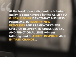 At the level of an individual contributor,
agility is demonstrated by the ABILITY TO
QUICKLY SOLVE DAY-TO-DAY BUSINESS
PROBLEMS, TO IDENTIFY NEW
PROCESSES AND FRAMEWORKS FOR
SPEED OF DELIVERY, TO CROSS GLOBAL
AND FUNCTIONAL LINES without
faltering, and to ACCEPT, RESPOND, AND
INITIATE CHANGE…
 