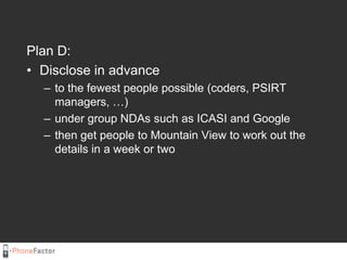 Plan D:<br />Disclose in advance<br />to the fewest people possible (coders, PSIRT managers, …) <br />under group NDAs suc...