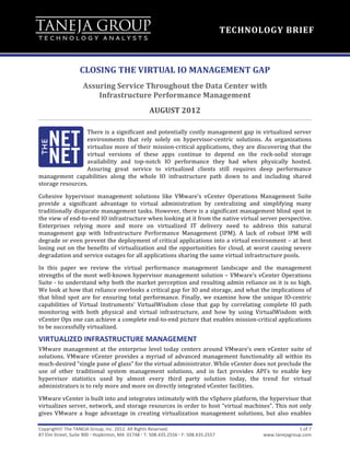 



                                                                                                                                       TECHNOLOGY	
  BRIEF	
  



                              CLOSING	
  THE	
  VIRTUAL	
  IO	
  MANAGEMENT	
  GAP	
  
                                 Assuring	
  Service	
  Throughout	
  the	
  Data	
  Center	
  with	
  	
  	
  	
  	
  	
  	
  	
  	
  	
  	
  	
  	
  	
  	
  	
  	
  	
  	
  	
  	
  	
  	
  	
  	
  	
  
                                     Infrastructure	
  Performance	
  Management	
  
                                                                                  AUGUST	
  2012	
  

                     There	
  is	
  a	
  significant	
  and	
  potentially	
  costly	
  management	
  gap	
  in	
  virtualized	
  server	
  
                     environments	
   that	
   rely	
   solely	
   on	
   hypervisor-­‐centric	
   solutions.	
   As	
   organizations	
  
                     virtualize	
  more	
  of	
  their	
  mission-­‐critical	
  applications,	
  they	
  are	
  discovering	
  that	
  the	
  
                     virtual	
   versions	
   of	
   these	
   apps	
   continue	
   to	
   depend	
   on	
   the	
   rock-­‐solid	
   storage	
  
                     availability	
   and	
   top-­‐notch	
   IO	
   performance	
   they	
   had	
   when	
   physically	
   hosted.	
  
                     Assuring	
   great	
   service	
   to	
   virtualized	
   clients	
   still	
   requires	
   deep	
   performance	
  
management	
   capabilities	
   along	
   the	
   whole	
   IO	
   infrastructure	
   path	
   down	
   to	
   and	
   including	
   shared	
  
storage	
  resources.	
  

Cohesive	
   hypervisor	
   management	
   solutions	
   like	
   VMware’s	
   vCenter	
   Operations	
   Management	
   Suite	
  
provide	
   a	
   significant	
   advantage	
   to	
   virtual	
   administration	
   by	
   centralizing	
   and	
   simplifying	
   many	
  
traditionally	
  disparate	
  management	
  tasks.	
  However,	
  there	
  is	
  a	
  significant	
  management	
  blind	
  spot	
  in	
  
the	
  view	
  of	
  end-­‐to-­‐end	
  IO	
  infrastructure	
  when	
  looking	
  at	
  it	
  from	
  the	
  native	
  virtual	
  server	
  perspective.	
  
Enterprises	
   relying	
   more	
   and	
   more	
   on	
   virtualized	
   IT	
   delivery	
   need	
   to	
   address	
   this	
   natural	
  
management	
   gap	
   with	
   Infrastructure	
   Performance	
   Management	
   (IPM).	
   A	
   lack	
   of	
   robust	
   IPM	
   will	
  
degrade	
  or	
  even	
  prevent	
  the	
  deployment	
  of	
  critical	
  applications	
  into	
  a	
  virtual	
  environment	
  –	
  at	
  best	
  
losing	
   out	
   on	
   the	
   benefits	
   of	
   virtualization	
   and	
   the	
   opportunities	
   for	
   cloud,	
   at	
   worst	
   causing	
   severe	
  
degradation	
  and	
  service	
  outages	
  for	
  all	
  applications	
  sharing	
  the	
  same	
  virtual	
  infrastructure	
  pools.	
  

In	
   this	
   paper	
   we	
   review	
   the	
   virtual	
   performance	
   management	
   landscape	
   and	
   the	
   management	
  
strengths	
  of	
  the	
  most	
  well-­‐known	
  hypervisor	
  management	
  solution	
  –	
  VMware’s	
  vCenter	
  Operations	
  
Suite	
  -­‐	
  to	
  understand	
  why	
  both	
  the	
  market	
  perception	
  and	
  resulting	
  admin	
  reliance	
  on	
  it	
  is	
  so	
  high.	
  
We	
   look	
   at	
   how	
   that	
   reliance	
   overlooks	
   a	
   critical	
   gap	
   for	
   IO	
   and	
   storage,	
   and	
   what	
   the	
   implications	
   of	
  
that	
   blind	
   spot	
   are	
   for	
   ensuring	
   total	
   performance.	
   Finally,	
   we	
   examine	
   how	
   the	
   unique	
   IO-­‐centric	
  
capabilities	
   of	
   Virtual	
   Instruments’	
   VirtualWisdom	
   close	
   that	
   gap	
   by	
   correlating	
   complete	
   IO	
   path	
  
monitoring	
   with	
   both	
   physical	
   and	
   virtual	
   infrastructure,	
   and	
   how	
   by	
   using	
   VirtualWisdom	
   with	
  
vCenter	
   Ops	
   one	
   can	
   achieve	
   a	
   complete	
   end-­‐to-­‐end	
   picture	
   that	
   enables	
   mission-­‐critical	
   applications	
  
to	
  be	
  successfully	
  virtualized.	
  

VIRTUALIZED	
  INFRASTRUCTURE	
  MANAGEMENT	
  
VMware	
   management	
   at	
   the	
   enterprise	
   level	
   today	
   centers	
   around	
   VMware’s	
   own	
   vCenter	
   suite	
   of	
  
solutions.	
   VMware	
   vCenter	
   provides	
   a	
   myriad	
   of	
   advanced	
   management	
   functionality	
   all	
   within	
   its	
  
much-­‐desired	
  “single	
  pane	
  of	
  glass”	
  for	
  the	
  virtual	
  administrator.	
  While	
  vCenter	
  does	
  not	
  preclude	
  the	
  
use	
   of	
   other	
   traditional	
   system	
   management	
   solutions,	
   and	
   in	
   fact	
   provides	
   API’s	
   to	
   enable	
   key	
  
hypervisor	
   statistics	
   used	
   by	
   almost	
   every	
   third	
   party	
   solution	
   today,	
   the	
   trend	
   for	
   virtual	
  
administrators	
  is	
  to	
  rely	
  more	
  and	
  more	
  on	
  directly	
  integrated	
  vCenter	
  facilities.	
  	
  	
  

VMware	
  vCenter	
  is	
  built	
  into	
  and	
  integrates	
  intimately	
  with	
  the	
  vSphere	
  platform,	
  the	
  hypervisor	
  that	
  
virtualizes	
  server,	
  network,	
  and	
  storage	
  resources	
  in	
  order	
  to	
  host	
  “virtual	
  machines”.	
  This	
  not	
  only	
  
gives	
   VMware	
   a	
   huge	
   advantage	
   in	
   creating	
   virtualization	
   management	
   solutions,	
   but	
   also	
   enables	
  

Copyright	
  The	
  TANEJA	
  Group,	
  Inc.	
  2012.	
  All	
  Rights	
  Reserved.	
                                                                                              1	
  of	
  7	
  
87	
  Elm	
  Street,	
  Suite	
  900	
  	
  Hopkinton,	
  MA	
  	
  01748	
  	
  T:	
  508.435.2556	
  	
  F:	
  508.435.2557	
                                    www.tanejagroup.com	
  	
  
	
  
 