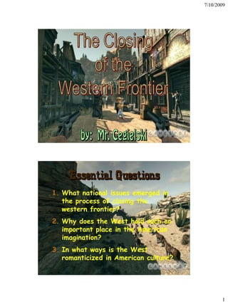 7/10/2009




     Essential Questions
1. What national issues emerged in
   the process of closing the
   western frontier?
2. Why does the West hold such an
   important place in the American
   imagination?
3. In what ways is the West
   romanticized in American culture?




                                              1
 