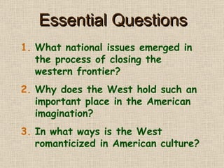 Essential Questions What national issues emerged in the process of closing the western frontier? Why does the West hold such an important place in the American imagination? In what ways is the West romanticized in American culture? 