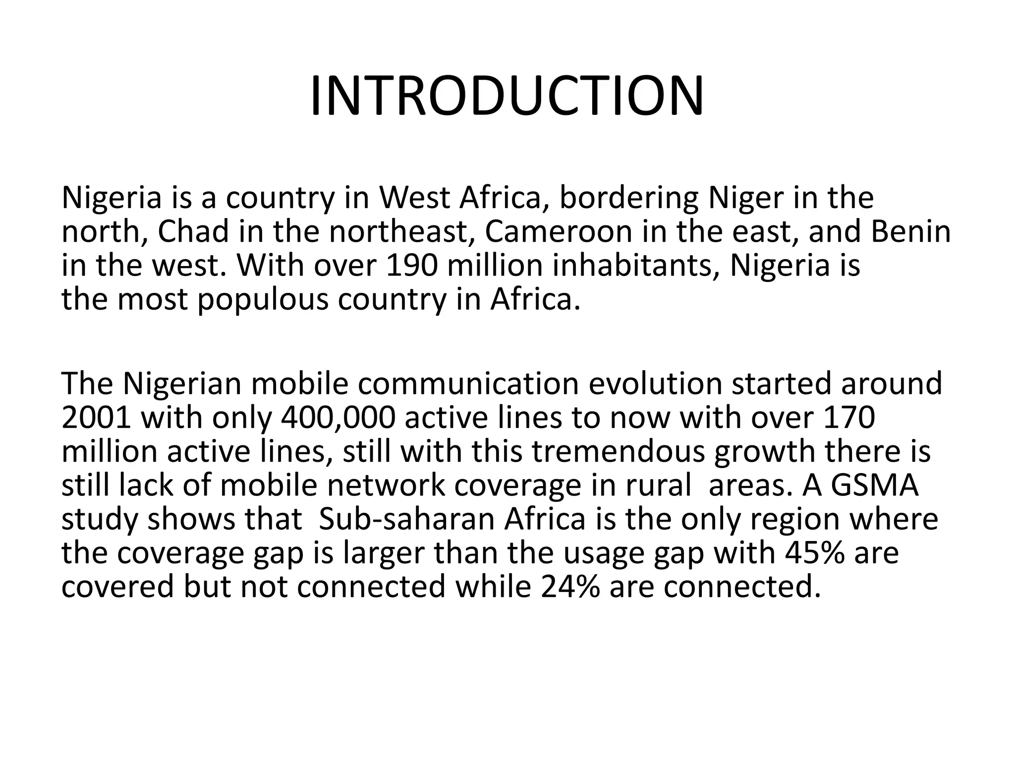 INTRODUCTION
Nigeria is a country in West Africa, bordering Niger in the
north, Chad in the northeast, Cameroon in the east, and Benin
in the west. With over 190 million inhabitants, Nigeria is
the most populous country in Africa.
The Nigerian mobile communication evolution started around
2001 with only 400,000 active lines to now with over 170
million active lines, still with this tremendous growth there is
still lack of mobile network coverage in rural areas. A GSMA
study shows that Sub-saharan Africa is the only region where
the coverage gap is larger than the usage gap with 45% are
covered but not connected while 24% are connected.
 