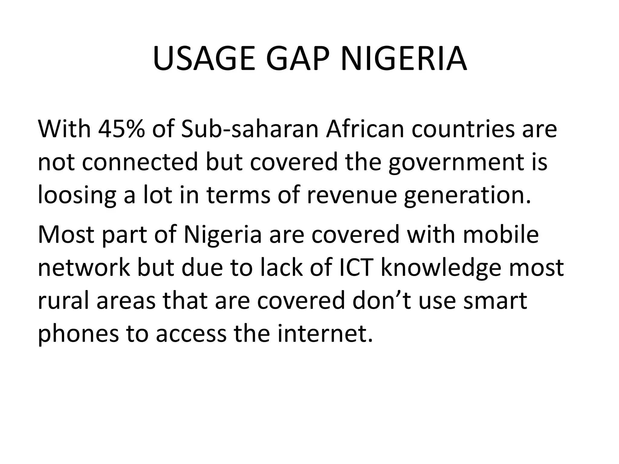 USAGE GAP NIGERIA
With 45% of Sub-saharan African countries are
not connected but covered the government is
loosing a lot in terms of revenue generation.
Most part of Nigeria are covered with mobile
network but due to lack of ICT knowledge most
rural areas that are covered don’t use smart
phones to access the internet.
 