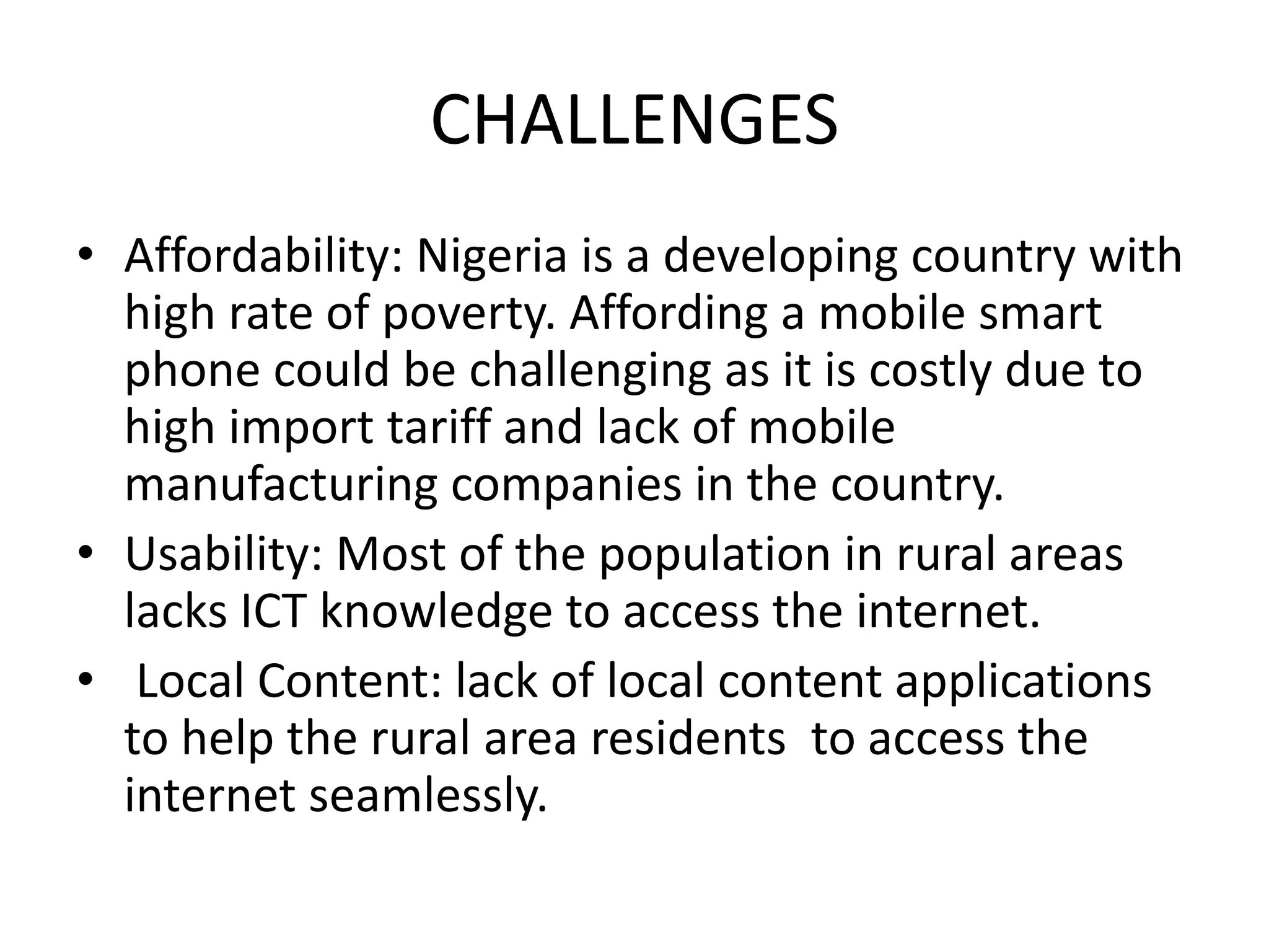 CHALLENGES
• Affordability: Nigeria is a developing country with
high rate of poverty. Affording a mobile smart
phone could be challenging as it is costly due to
high import tariff and lack of mobile
manufacturing companies in the country.
• Usability: Most of the population in rural areas
lacks ICT knowledge to access the internet.
• Local Content: lack of local content applications
to help the rural area residents to access the
internet seamlessly.
 