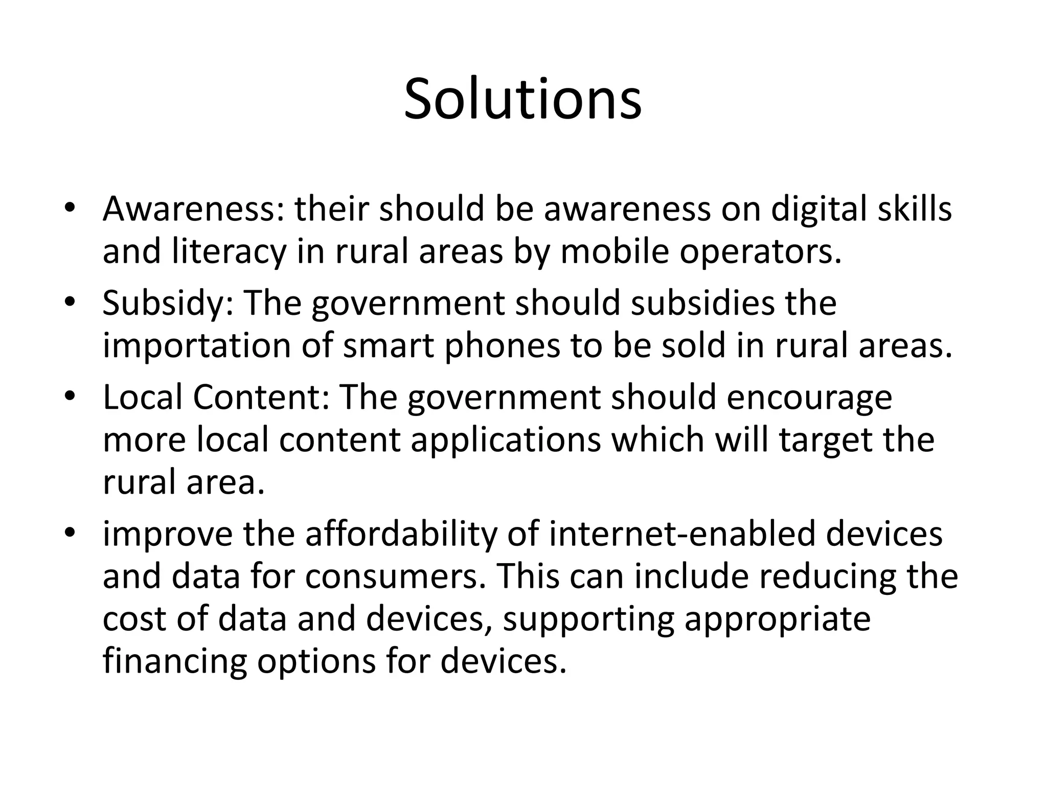 Solutions
• Awareness: their should be awareness on digital skills
and literacy in rural areas by mobile operators.
• Subsidy: The government should subsidies the
importation of smart phones to be sold in rural areas.
• Local Content: The government should encourage
more local content applications which will target the
rural area.
• improve the affordability of internet-enabled devices
and data for consumers. This can include reducing the
cost of data and devices, supporting appropriate
financing options for devices.
 
