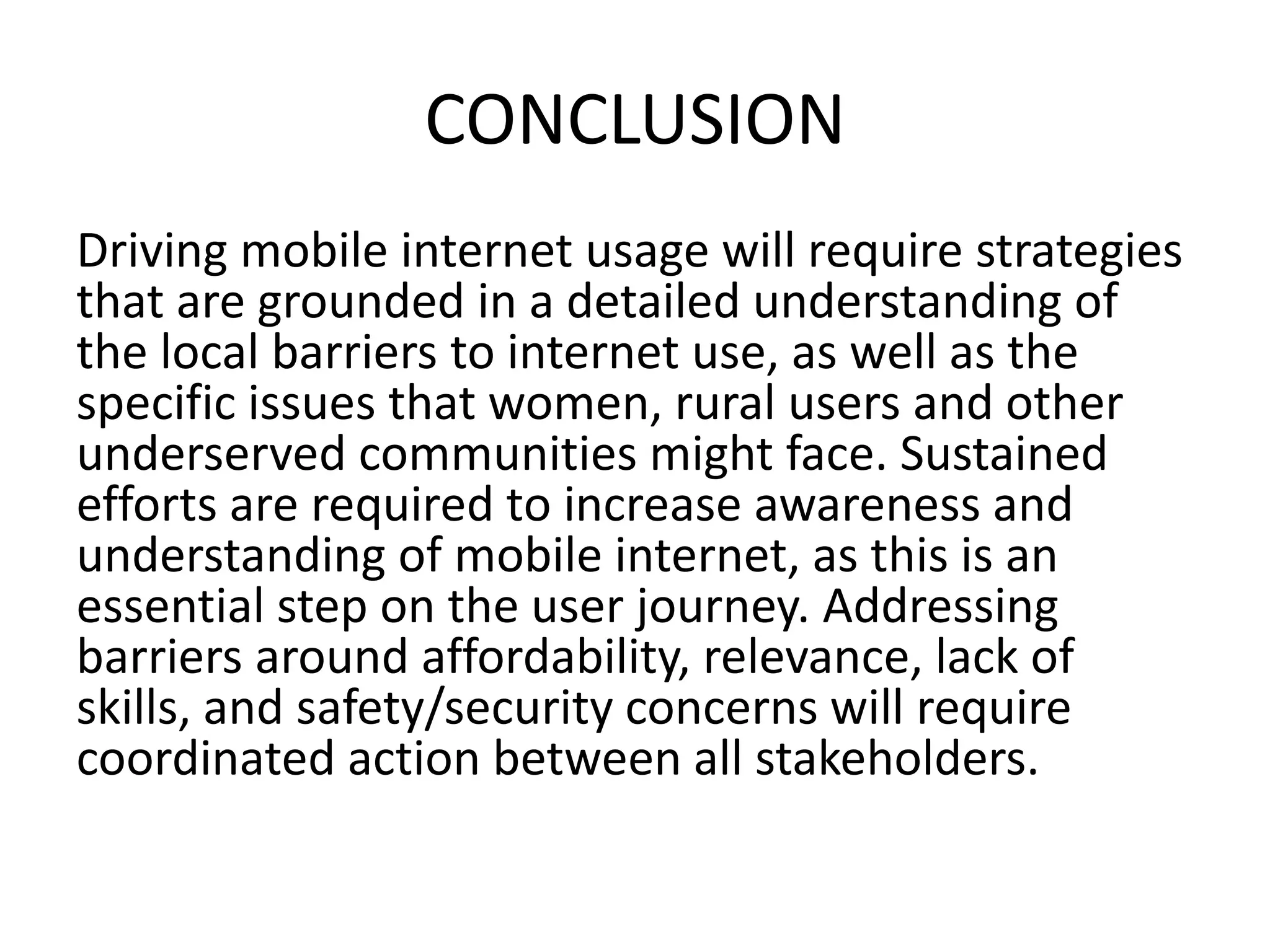 CONCLUSION
Driving mobile internet usage will require strategies
that are grounded in a detailed understanding of
the local barriers to internet use, as well as the
specific issues that women, rural users and other
underserved communities might face. Sustained
efforts are required to increase awareness and
understanding of mobile internet, as this is an
essential step on the user journey. Addressing
barriers around affordability, relevance, lack of
skills, and safety/security concerns will require
coordinated action between all stakeholders.
 