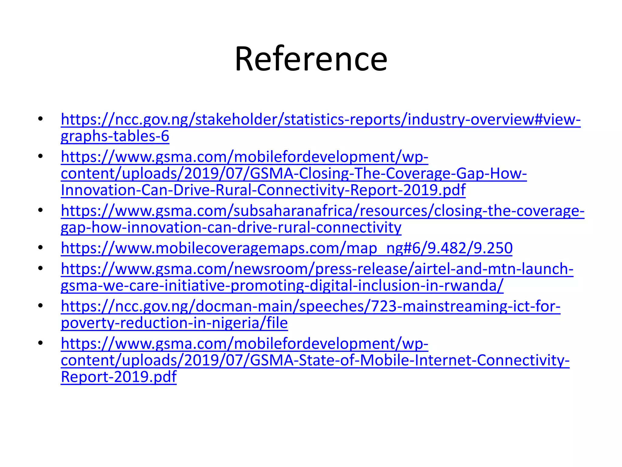 Reference
• https://ncc.gov.ng/stakeholder/statistics-reports/industry-overview#view-
graphs-tables-6
• https://www.gsma.com/mobilefordevelopment/wp-
content/uploads/2019/07/GSMA-Closing-The-Coverage-Gap-How-
Innovation-Can-Drive-Rural-Connectivity-Report-2019.pdf
• https://www.gsma.com/subsaharanafrica/resources/closing-the-coverage-
gap-how-innovation-can-drive-rural-connectivity
• https://www.mobilecoveragemaps.com/map_ng#6/9.482/9.250
• https://www.gsma.com/newsroom/press-release/airtel-and-mtn-launch-
gsma-we-care-initiative-promoting-digital-inclusion-in-rwanda/
• https://ncc.gov.ng/docman-main/speeches/723-mainstreaming-ict-for-
poverty-reduction-in-nigeria/file
• https://www.gsma.com/mobilefordevelopment/wp-
content/uploads/2019/07/GSMA-State-of-Mobile-Internet-Connectivity-
Report-2019.pdf
 