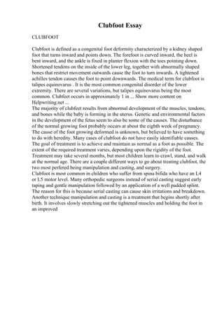 Clubfoot Essay
CLUBFOOT
Clubfoot is defined as a congenital foot deformity characterized by a kidney shaped
foot that turns inward and points down. The forefoot is curved inward, the heel is
bent inward, and the ankle is fixed in planter flexion with the toes pointing down.
Shortened tendons on the inside of the lower leg, together with abnormally shaped
bones that restrict movement outwards cause the foot to turn inwards. A tightened
achilles tendon causes the foot to point downwards. The medical term for clubfoot is
talipes equinovarus . It is the most common congenital disorder of the lower
extremity. There are several variations, but talipes equinovarus being the most
common. Clubfeet occurs in approximately 1 in ... Show more content on
Helpwriting.net ...
The majority of clubfeet results from abnormal development of the muscles, tendons,
and bones while the baby is forming in the uterus. Genetic and environmental factors
in the development of the fetus seem to also be some of the causes. The disturbance
of the normal growing foot probably occurs at about the eighth week of pregnancy.
The cause of the foot growing deformed is unknown, but believed to have something
to do with heredity. Many cases of clubfoot do not have easily identifiable causes.
The goal of treatment is to achieve and maintain as normal as a foot as possible. The
extent of the required treatment varies, depending upon the rigidity of the foot.
Treatment may take several months, but most children learn to crawl, stand, and walk
at the normal age. There are a couple different ways to go about treating clubfoot, the
two most perfered being manipulation and casting, and surgery.
Clubfoot is most common in children who suffer from spina bifida who have an L4
or L5 motor level. Many orthopedic surgeons instead of serial casting suggest early
taping and gentle manipulation followed by an application of a well padded splint.
The reason for this is because serial casting can cause skin irritations and breakdown.
Another technique manipulation and casting is a treatment that begins shortly after
birth. It involves slowly stretching out the tightened muscles and holding the foot in
an improved
 