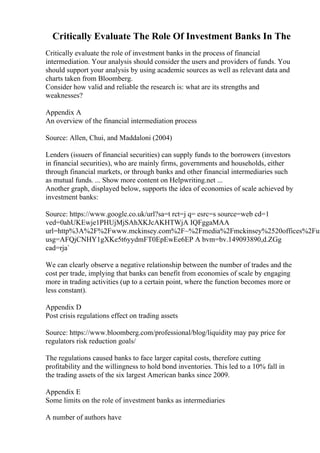 Critically Evaluate The Role Of Investment Banks In The
Critically evaluate the role of investment banks in the process of financial
intermediation. Your analysis should consider the users and providers of funds. You
should support your analysis by using academic sources as well as relevant data and
charts taken from Bloomberg.
Consider how valid and reliable the research is: what are its strengths and
weaknesses?
Appendix A
An overview of the financial intermediation process
Source: Allen, Chui, and Maddaloni (2004)
Lenders (issuers of financial securities) can supply funds to the borrowers (investors
in financial securities), who are mainly firms, governments and households, either
through financial markets, or through banks and other financial intermediaries such
as mutual funds. ... Show more content on Helpwriting.net ...
Another graph, displayed below, supports the idea of economies of scale achieved by
investment banks:
Source: https://www.google.co.uk/url?sa=t rct=j q= esrc=s source=web cd=1
ved=0ahUKEwje1PHUjMjSAhXKJcAKHTWjA IQFggaMAA
url=http%3A%2F%2Fwww.mckinsey.com%2F~%2Fmedia%2Fmckinsey%2520offices%2Fun
usg=AFQjCNHY1gXKe5t6yydmFT0EpEwEe6EP A bvm=bv.149093890,d.ZGg
cad=rja`
We can clearly observe a negative relationship between the number of trades and the
cost per trade, implying that banks can benefit from economies of scale by engaging
more in trading activities (up to a certain point, where the function becomes more or
less constant).
Appendix D
Post crisis regulations effect on trading assets
Source: https://www.bloomberg.com/professional/blog/liquidity may pay price for
regulators risk reduction goals/
The regulations caused banks to face larger capital costs, therefore cutting
profitability and the willingness to hold bond inventories. This led to a 10% fall in
the trading assets of the six largest American banks since 2009.
Appendix E
Some limits on the role of investment banks as intermediaries
A number of authors have
 