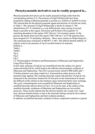 Phenylcyanamide derivatives can be readily prepared in...
Phenylcyanamide derivatives can be readily prepared in high yields from the
corresponding anilines [17]. The polymer of [Ag(4 NO2pcyd)]n have been
prepared by adding of phenylcyanamide in acetone to a solution of AgNO3 in water.
The infrared data for the phenylcyanamide ligand and polymer of silver(I) are listed
in Table 1. The structure of [Ag(4 NO2pcyd)]n is shown in scheme 2. The
identification of C N vibrations is a very difficult task, since mixing of several
bands is possible in this region. Silverstein and Webster [18] assigned C N
stretching absorption in the region 1382 1266 cm 1 for aromatic amines. In the
present, the bands observed in the region 1300 1100 cm 1 in FT IR spectrum have
been assigned to C N stretching vibrations... Show more content on Helpwriting.net ...
The remaining mass of polymer at 800 В°C is 44%. The inferior thermal stability of
[AgL]n is due to the presence of Ag N covalent bond in its structure.
Scheme 2.
Table1.
Table2.
Fig.1.
Fig.2.
Fig.3.
3.2. Electrocatalytic Oxidation and Determination of Dibucaine and Naphazoline
Using Silver Polymer
In this study, polymer of [AgL]n was immobilized onto the surface of a glassy
carbon electrode (GCE), which leads to the efficient electrocatalytic oxidation of
Dibucaine and Naphazoline. The GCE was previously tested in PBS buffer (pH =
3) before polymer were drop coated on it. It presented no redox process in the
potential range applied. The working electrode coated with polymer of [AgL]n was
immersed in the electrolyte solution for 20 min prior to the measurement to ensure
the diffusion of the solution to the interlayer space and permit better ionic exchange.
The cyclic voltammograms were recorded for Dibucaine and Naphazoline at
modified electrode and are shown in Fig.4. As it can be seen, at the surface of the
modified electrode, oxidations of Dibucaine and Naphazoline are irreversible
processes. These results indicate that the electron transfer rate is quite slow. Such
slow electron transfer kinetics is due to the electrode fouling caused by the evidence
of Dibucaine and Naphazoline and their oxidation products.
In addition, at modified electrode, oxidation of these compounds resulted in a typical
 