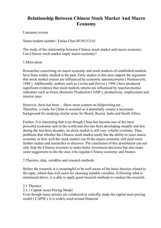 Relationship Between Chinese Stock Market And Macro
Economy
Literature review
Name/student number: Yatian Chen B150132143
The study of the relationship between Chinese stock market and macro economy:
Can Chinese stock market imply macro economy?
1.Motivation
Researches concerning on macro economy and stock markets of established markets
have been widely studied in the past. Early studies in this area support the argument
that stock market returns are influenced by economic announcements ( Hardouvelis,
1988 ). Additionally, authors such as Levine and Zervos ( 1996 ) have produced
significant evidence that stock markets returns are influenced by macroeconomic
indicators such as Gross Domestic Production ( GDP ), productivity, employment and
interest rates.
However, there has been ... Show more content on Helpwriting.net ...
Therefore, a study for China is essential as it potentially creates a necessary
background for studying similar areas for Brazil, Russia, India and South Africa.
Further, It is interesting that even though China has become one of the most
powerful economic unit in the world and also has been developing steadily and fast
during the last three decades, its stock market is still very volatile overtime. Thus,
problems that whether the Chinese stock market really has the ability to react macro
economy or how well the stock market can fit the macro economy still need some
further studies and researches to discover. The conclusion of this dissertation can not
only help the Chinese investors to make better investment decisions but also make
some suggestions to the the ones who regulate Chinese economy and finance.
2.Theories, data, variables and research methods
Before the research, it is meaningful to be well aware of the basic theories related to
the topic, which thus will assist for choosing suitable variables. Following what is
mentioned above, it is able to apply good research methods to conduct the research.
2.1 Theories
2.1.1 Capital Asset Pricing Model
Even though many articles are conducted to critically study the capital asset pricing
model ( CAPM ), it is widely used around financial
 
