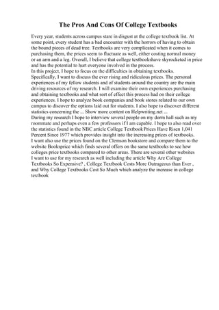 The Pros And Cons Of College Textbooks
Every year, students across campus stare in disgust at the college textbook list. At
some point, every student has a bad encounter with the horrors of having to obtain
the bound pieces of dead tree. Textbooks are very complicated when it comes to
purchasing them, the prices seem to fluctuate as well, either costing normal money
or an arm and a leg. Overall, I believe that college textbookshave skyrocketed in price
and has the potential to hurt everyone involved in the process.
In this project, I hope to focus on the difficulties in obtaining textbooks.
Specifically, I want to discuss the ever rising and ridiculous prices. The personal
experiences of my fellow students and of students around the country are the main
driving resources of my research. I will examine their own experiences purchasing
and obtaining textbooks and what sort of effect this process had on their college
experiences. I hope to analyze book companies and book stores related to our own
campus to discover the options laid out for students. I also hope to discover different
statistics concerning the ... Show more content on Helpwriting.net ...
During my research I hope to interview several people on my dorm hall such as my
roommate and perhaps even a few professors if I am capable. I hope to also read over
the statistics found in the NBC article College TextbookPrices Have Risen 1,041
Percent Since 1977 which provides insight into the increasing prices of textbooks.
I want also use the prices found on the Clemson bookstore and compare them to the
website Booksprice which finds several offers on the same textbooks to see how
colleges price textbooks compared to other areas. There are several other websites
I want to use for my research as well including the article Why Are College
Textbooks So Expensive? , College Textbook Costs More Outrageous than Ever ,
and Why College Textbooks Cost So Much which analyze the increase in college
textbook
 