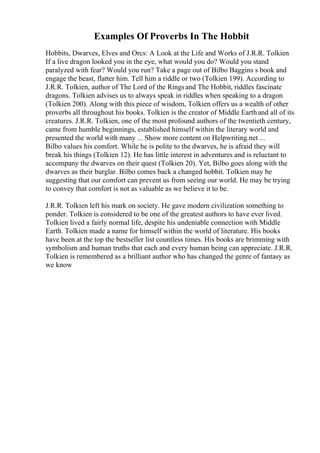 Examples Of Proverbs In The Hobbit
Hobbits, Dwarves, Elves and Orcs: A Look at the Life and Works of J.R.R. Tolkien
If a live dragon looked you in the eye, what would you do? Would you stand
paralyzed with fear? Would you run? Take a page out of Bilbo Baggins s book and
engage the beast, flatter him. Tell him a riddle or two (Tolkien 199). According to
J.R.R. Tolkien, author of The Lord of the Ringsand The Hobbit, riddles fascinate
dragons. Tolkien advises us to always speak in riddles when speaking to a dragon
(Tolkien 200). Along with this piece of wisdom, Tolkien offers us a wealth of other
proverbs all throughout his books. Tolkien is the creator of Middle Earthand all of its
creatures. J.R.R. Tolkien, one of the most profound authors of the twentieth century,
came from humble beginnings, established himself within the literary world and
presented the world with many ... Show more content on Helpwriting.net ...
Bilbo values his comfort. While he is polite to the dwarves, he is afraid they will
break his things (Tolkien 12). He has little interest in adventures and is reluctant to
accompany the dwarves on their quest (Tolkien 20). Yet, Bilbo goes along with the
dwarves as their burglar. Bilbo comes back a changed hobbit. Tolkien may be
suggesting that our comfort can prevent us from seeing our world. He may be trying
to convey that comfort is not as valuable as we believe it to be.
J.R.R. Tolkien left his mark on society. He gave modern civilization something to
ponder. Tolkien is considered to be one of the greatest authors to have ever lived.
Tolkien lived a fairly normal life, despite his undeniable connection with Middle
Earth. Tolkien made a name for himself within the world of literature. His books
have been at the top the bestseller list countless times. His books are brimming with
symbolism and human truths that each and every human being can appreciate. J.R.R.
Tolkien is remembered as a brilliant author who has changed the genre of fantasy as
we know
 