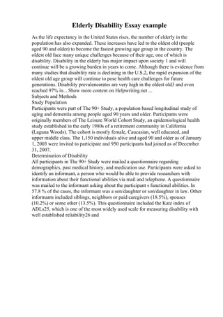 Elderly Disability Essay example
As the life expectancy in the United States rises, the number of elderly in the
population has also expanded. These increases have led to the oldest old (people
aged 90 and older) to become the fastest growing age group in the country. The
oldest old face many unique challenges because of their age, one of which is
disability. Disability in the elderly has major impact upon society 1 and will
continue will be a growing burden in years to come. Although there is evidence from
many studies that disability rate is declining in the U.S.2, the rapid expansion of the
oldest old age group will continue to pose health care challenges for future
generations. Disability prevalencerates are very high in the oldest old3 and even
reached 97% in... Show more content on Helpwriting.net ...
Subjects and Methods
Study Population
Participants were part of The 90+ Study, a population based longitudinal study of
aging and dementia among people aged 90 years and older. Participants were
originally members of The Leisure World Cohort Study, an epidemiological health
study established in the early 1980s of a retirement community in California
(Laguna Woods). The cohort is mostly female, Caucasian, well educated, and
upper middle class. The 1,150 individuals alive and aged 90 and older as of January
1, 2003 were invited to participate and 950 participants had joined as of December
31, 2007.
Determination of Disability
All participants in The 90+ Study were mailed a questionnaire regarding
demographics, past medical history, and medication use. Participants were asked to
identify an informant, a person who would be able to provide researchers with
information about their functional abilities via mail and telephone. A questionnaire
was mailed to the informant asking about the participant s functional abilities. In
57.8 % of the cases, the informant was a son/daughter or son/daughter in law. Other
informants included siblings, neighbors or paid caregivers (18.5%), spouses
(10.2%) or some other (13.5%). This questionnaire included the Katz index of
ADLs25, which is one of the most widely used scale for measuring disability with
well established reliability26 and
 