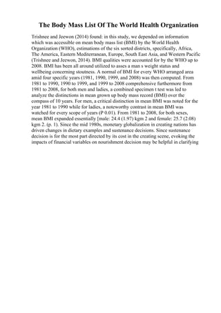 The Body Mass List Of The World Health Organization
Trishnee and Jeewon (2014) found: in this study, we depended on information
which was accessible on mean body mass list (BMI) by the World Health
Organization (WHO), estimations of the six sorted districts, specifically, Africa,
The America, Eastern Mediterranean, Europe, South East Asia, and Western Pacific
(Trishnee and Jeewon, 2014). BMI qualities were accounted for by the WHO up to
2008. BMI has been all around utilized to asses a man s weight status and
wellbeing concerning stoutness. A normal of BMI for every WHO arranged area
amid four specific years (1981, 1990, 1999, and 2008) was then computed. From
1981 to 1990, 1990 to 1999, and 1999 to 2008 comprehensive furthermore from
1981 to 2008, for both men and ladies, a combined specimen t test was led to
analyze the distinctions in mean grown up body mass record (BMI) over the
compass of 10 years. For men, a critical distinction in mean BMI was noted for the
year 1981 to 1990 while for ladies, a noteworthy contrast in mean BMI was
watched for every scope of years (P 0.01). From 1981 to 2008, for both sexes,
mean BMI expanded essentially [male: 24.4 (1.97) kgm 2 and female: 25.7 (2.08)
kgm 2. (p. 1). Since the mid 1980s, monetary globalization in creating nations has
driven changes in dietary examples and sustenance decisions. Since sustenance
decision is for the most part directed by its cost in the creating scene, evoking the
impacts of financial variables on nourishment decision may be helpful in clarifying
 