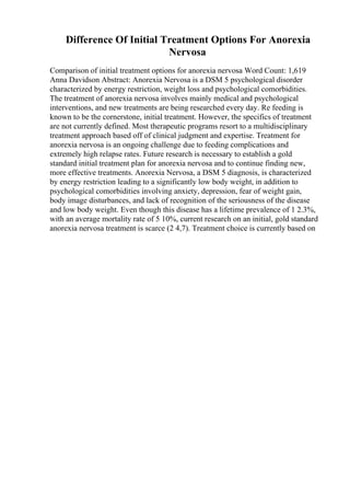 Difference Of Initial Treatment Options For Anorexia
Nervosa
Comparison of initial treatment options for anorexia nervosa Word Count: 1,619
Anna Davidson Abstract: Anorexia Nervosa is a DSM 5 psychological disorder
characterized by energy restriction, weight loss and psychological comorbidities.
The treatment of anorexia nervosa involves mainly medical and psychological
interventions, and new treatments are being researched every day. Re feeding is
known to be the cornerstone, initial treatment. However, the specifics of treatment
are not currently defined. Most therapeutic programs resort to a multidisciplinary
treatment approach based off of clinical judgment and expertise. Treatment for
anorexia nervosa is an ongoing challenge due to feeding complications and
extremely high relapse rates. Future research is necessary to establish a gold
standard initial treatment plan for anorexia nervosa and to continue finding new,
more effective treatments. Anorexia Nervosa, a DSM 5 diagnosis, is characterized
by energy restriction leading to a significantly low body weight, in addition to
psychological comorbidities involving anxiety, depression, fear of weight gain,
body image disturbances, and lack of recognition of the seriousness of the disease
and low body weight. Even though this disease has a lifetime prevalence of 1 2.3%,
with an average mortality rate of 5 10%, current research on an initial, gold standard
anorexia nervosa treatment is scarce (2 4,7). Treatment choice is currently based on
 