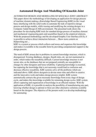 Automated Design And Modelling Of Knuckle Joint
AUTOMATED DESIGN AND MODELLING OF KNUCKLE JOINT ABSTRACT
This paper shows the methodology of developing an application for design process
of machine element making a Knowledge Based Engineering (KBE) in the visual
basic interfacing with the solid works to automate the task of repetitive design
process and design models, while reusing and modifying the existing designs in a
Computer Aided Design (CAD) environment. The presented work shows the
procedure for developing KBE tools for standard design process of machine element
and mechanical /engineering parts and assemblies based on the empirical relations.
With the proposed methodology and the developed Graphic User Interface (GUI), it
is possible to achieve direct interaction between ... Show more content on
Helpwriting.net ...
KBE is a system or process which collects and stores and organizes this knowledge
and makes it available in the reusable form by providing computational support to the
design process.
The need of KBE arouse due to problems in current knowledge structure, which is
disorganized. Existing databases, designs, thumb rules, etc. are not maintained in
order, which makes the reusability difficult. Current knowledge structure is not
secure also, as the databases that are not prepared centrally are susceptible to
changes by other designers and loose reliability. Capturing knowledge is essential,
but capturing the knowledge that is not necessary would lead to confusion and
decrease effective reusability. KBE systems solve all the problems which are
indicated above. KBE allows designers to devote more time and effort in creative
and the innovative work and makes design process simpler. KBE system
automatically extracts the given necessary knowledge from every stage of design
cycle, and makes this knowledge available for remaining design cycles. KBE system
allows capturing and organization of knowledge in an efficient manner. With the
application of KBE, it is possible to analyze the possibility of manufacturing any part,
knowing whether design is optimal or there are other alternative solutions available
based on the designer. The objective of the present work is to develop methodology
for automating
 