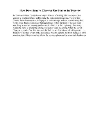 How Does Sandra Cisneros Use Syntax In Tepeyac
In Tepeyac Sandra Cisneros uses a specific style of writing. She uses syntax and
diction to create emphasis and to make the story more interesting. The way the
Sandra forms her sentences in Tepeyac is rather strange and can be confusing. She
writes long, detailed sentences that seem to just follow her train of thought from
one thing to another. A very good example of this is at the beginning of the story
when she starts to create the setting. The author starts by saying, When the sky of
Tepeyac opens its first thin stars and the dark comes down in an ink of Japanese
blue above the bell towers of La Basilica de Nuestra Senora, but from there goes on to
continue describing the setting, above the photographers and their souvenir backdrops
 
