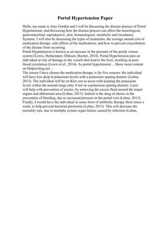 Portal Hypertension Paper
Hello, my name is Amy Gordon and I will be discussing the disease process of Portal
Hypertension, and discussing how the disease process can affect the neurological,
gastrointestinal, reproductive, skin, hematological, metabolic and circulatory
Systems. I will also be discussing the types of treatments, the average annual cost of
medication therapy, side effects of the medications, and how to prevent exacerbation
of the disease from occurring.
Portal Hypertension is known as an increase in the pressure of the portal venous
system (Lewis, Heitkemper, Dirksen, Bucher, 2014). Portal Hypertension puts an
individual at risk of damage to the vessels that lead to the liver, resulting in poor
blood circulation (Lewis et al., 2014). As portal hypertension ... Show more content
on Helpwriting.net ...
The reason I have chosen the medication therapy is for five reasons: the individual
will have less drop in potassium levels with a potassium sparing diuretic (Lehne,
2013). The individual will be on Klor con to assist with keeping the potassium
levels within the normal range only if not on a potassium sparing diuretic. Lasix
will help with prevention of ascites, by removing the excess fluid around the major
organs and abdominal area (Lehne, 2013). Inderal is the drug of choice in the
prevention of bleeding, due to increased pressure in the portal vein (Lehne, 2013).
Finally, I would have the individual in some form of antibiotic therapy three times a
week, to help prevent bacterial peritonitis (Lehne, 2013). This will decrease the
mortality rate, due to multiple system organ failure caused by infection (Lehne,
 