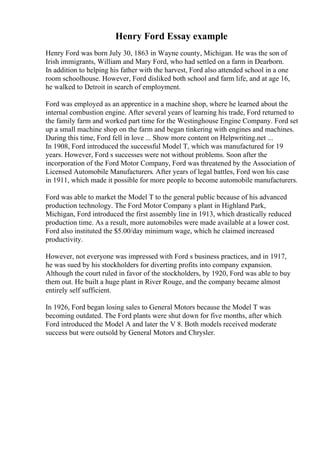 Henry Ford Essay example
Henry Ford was born July 30, 1863 in Wayne county, Michigan. He was the son of
Irish immigrants, William and Mary Ford, who had settled on a farm in Dearborn.
In addition to helping his father with the harvest, Ford also attended school in a one
room schoolhouse. However, Ford disliked both school and farm life, and at age 16,
he walked to Detroit in search of employment.
Ford was employed as an apprentice in a machine shop, where he learned about the
internal combustion engine. After several years of learning his trade, Ford returned to
the family farm and worked part time for the Westinghouse Engine Company. Ford set
up a small machine shop on the farm and began tinkering with engines and machines.
During this time, Ford fell in love ... Show more content on Helpwriting.net ...
In 1908, Ford introduced the successful Model T, which was manufactured for 19
years. However, Ford s successes were not without problems. Soon after the
incorporation of the Ford Motor Company, Ford was threatened by the Association of
Licensed Automobile Manufacturers. After years of legal battles, Ford won his case
in 1911, which made it possible for more people to become automobile manufacturers.
Ford was able to market the Model T to the general public because of his advanced
production technology. The Ford Motor Company s plant in Highland Park,
Michigan, Ford introduced the first assembly line in 1913, which drastically reduced
production time. As a result, more automobiles were made available at a lower cost.
Ford also instituted the $5.00/day minimum wage, which he claimed increased
productivity.
However, not everyone was impressed with Ford s business practices, and in 1917,
he was sued by his stockholders for diverting profits into company expansion.
Although the court ruled in favor of the stockholders, by 1920, Ford was able to buy
them out. He built a huge plant in River Rouge, and the company became almost
entirely self sufficient.
In 1926, Ford began losing sales to General Motors because the Model T was
becoming outdated. The Ford plants were shut down for five months, after which
Ford introduced the Model A and later the V 8. Both models received moderate
success but were outsold by General Motors and Chrysler.
 