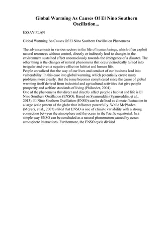 Global Warming As Causes Of El Nino Southern
Oscillation...
ESSAY PLAN
Global Warming As Causes Of El Nino Southern Oscillation Phenomena
The advancements in various sectors in the life of human beings, which often exploit
natural resources without control, directly or indirectly lead to changes in the
environment sustained effect unconsciously towards the emergence of a disaster. The
other thing is the changes of natural phenomena that occur periodically turned into
irregular and even a negative effect on habitat and human life.
People unrealized that the way of our lives and conduct of our business lead into
vulnerability. In this case into global warming, which potentially create many
problems more clearly. But the issue becomes complicated since the cause of global
warming itself derived from industrial and agricultural activities that give people
prosperity and welfare standards of living (Philander, 2004).
One of the phenomena that direct and directly affect people s habitat and life is El
Nino Southern Oscillation (ENSO). Based on Syamsuddin (Syamsuddin, et al.,
2013), El Nino Southern Oscillation (ENSO) can be defined as climate fluctuation in
a large scale pattern of the globe that influence powerfully. While McPhaden
(Meyers, et al., 2007) stated that ENSO is one of climate variability with a strong
connection between the atmosphere and the ocean in the Pacific equatorial. In a
simple way ENSO can be concluded as a natural phenomenon caused by ocean
atmosphere interactions. Furthermore, the ENSO cycle divided
 