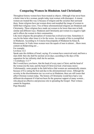 Comparing Women In Hinduism And Christianity
Throughout history women have been treated as objects. Although it has never been
a better time to be a woman, people today treat women with disrespect. A reason
women are treated this way is because of religion and the societies that surround
them. Some religions have put women down and morphed the image of women to
fulfill their religious views. Two of these aforementioned religions are Hinduism and
Christianity. These religions have made out women to be lower than men in both
similar and different ways. Hinduism and Christianity put women in a negative light
and it effects the women in their communities.
Like most religions the perception of women has evolved over time. Sometimes it
was for the better other times it is for the worse. An example of this is exemplified
in Hinduism. According to A Concise Encyclopedia of Hinduism by Klaus K.
Klostermaier, In Vedic times women were the equals of men in almost... Show more
content on Helpwriting.net ...
For example:
Leviticus 12:2
Speak unto the children of Israel, saying, If a woman have conceived seed, and born a
man child: then she shall be unclean seven days; according to the days of the
separation for her infirmity shall she be unclean.
1 Corinthians 11:3 *
But I would have you know, that the head of every man is Christ; and the head of
the woman [is] the man; and the head of Christ [is] God. (And many more)
Unfortunately, some people in the faith believe that women are automatically sinners
because of Eve eating the fruit and due to the aforementioned verses. Although the
severity in the discrimination isn t as overt as in Hinduism, there are still issues that
affect Christian women today. The history of Christianity would have had a very
different development if it had not been for the generous support of many women...
who played an effective and precious role in spreading the Gospel. Their witness
cannot be forgotten.
Pope Benedict
 