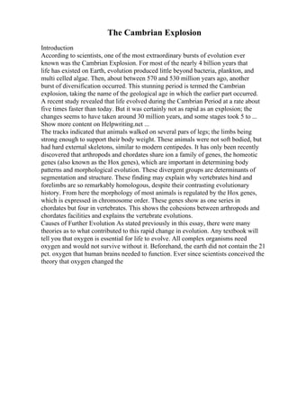 The Cambrian Explosion
Introduction
According to scientists, one of the most extraordinary bursts of evolution ever
known was the Cambrian Explosion. For most of the nearly 4 billion years that
life has existed on Earth, evolution produced little beyond bacteria, plankton, and
multi celled algae. Then, about between 570 and 530 million years ago, another
burst of diversification occurred. This stunning period is termed the Cambrian
explosion, taking the name of the geological age in which the earlier part occurred.
A recent study revealed that life evolved during the Cambrian Period at a rate about
five times faster than today. But it was certainly not as rapid as an explosion; the
changes seems to have taken around 30 million years, and some stages took 5 to ...
Show more content on Helpwriting.net ...
The tracks indicated that animals walked on several pars of legs; the limbs being
strong enough to support their body weight. These animals were not soft bodied, but
had hard external skeletons, similar to modern centipedes. It has only been recently
discovered that arthropods and chordates share ion a family of genes, the homeotic
genes (also known as the Hox genes), which are important in determining body
patterns and morphological evolution. These divergent groups are determinants of
segmentation and structure. These finding may explain why vertebrates hind and
forelimbs are so remarkably homologous, despite their contrasting evolutionary
history. From here the morphology of most animals is regulated by the Hox genes,
which is expressed in chromosome order. These genes show as one series in
chordates but four in vertebrates. This shows the cohesions between arthropods and
chordates facilities and explains the vertebrate evolutions.
Causes of Further Evolution As stated previously in this essay, there were many
theories as to what contributed to this rapid change in evolution. Any textbook will
tell you that oxygen is essential for life to evolve. All complex organisms need
oxygen and would not survive without it. Beforehand, the earth did not contain the 21
pct. oxygen that human brains needed to function. Ever since scientists conceived the
theory that oxygen changed the
 