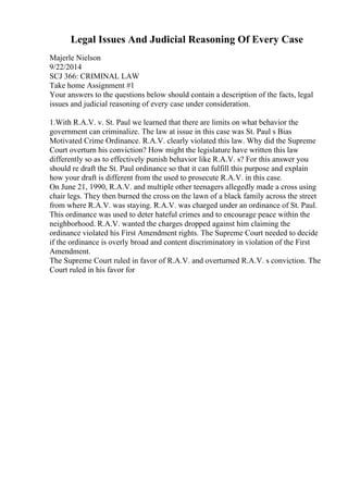 Legal Issues And Judicial Reasoning Of Every Case
Majerle Nielson
9/22/2014
SCJ 366: CRIMINAL LAW
Take home Assignment #1
Your answers to the questions below should contain a description of the facts, legal
issues and judicial reasoning of every case under consideration.
1.With R.A.V. v. St. Paul we learned that there are limits on what behavior the
government can criminalize. The law at issue in this case was St. Paul s Bias
Motivated Crime Ordinance. R.A.V. clearly violated this law. Why did the Supreme
Court overturn his conviction? How might the legislature have written this law
differently so as to effectively punish behavior like R.A.V. s? For this answer you
should re draft the St. Paul ordinance so that it can fulfill this purpose and explain
how your draft is different from the used to prosecute R.A.V. in this case.
On June 21, 1990, R.A.V. and multiple other teenagers allegedly made a cross using
chair legs. They then burned the cross on the lawn of a black family across the street
from where R.A.V. was staying. R.A.V. was charged under an ordinance of St. Paul.
This ordinance was used to deter hateful crimes and to encourage peace within the
neighborhood. R.A.V. wanted the charges dropped against him claiming the
ordinance violated his First Amendment rights. The Supreme Court needed to decide
if the ordinance is overly broad and content discriminatory in violation of the First
Amendment.
The Supreme Court ruled in favor of R.A.V. and overturned R.A.V. s conviction. The
Court ruled in his favor for
 