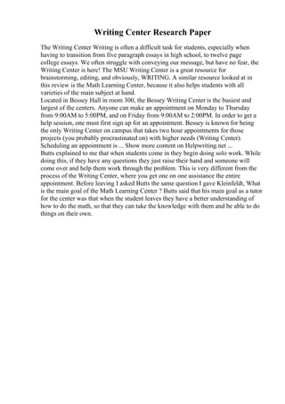 Writing Center Research Paper
The Writing Center Writing is often a difficult task for students, especially when
having to transition from five paragraph essays in high school, to twelve page
college essays. We often struggle with conveying our message, but have no fear, the
Writing Center is here! The MSU Writing Center is a great resource for
brainstorming, editing, and obviously, WRITING. A similar resource looked at in
this review is the Math Learning Center, because it also helps students with all
varieties of the main subject at hand.
Located in Bessey Hall in room 300, the Bessey Writing Center is the busiest and
largest of the centers. Anyone can make an appointment on Monday to Thursday
from 9:00AM to 5:00PM, and on Friday from 9:00AM to 2:00PM. In order to get a
help session, one must first sign up for an appointment. Bessey is known for being
the only Writing Center on campus that takes two hour appointments for those
projects (you probably procrastinated on) with higher needs (Writing Center).
Scheduling an appointment is ... Show more content on Helpwriting.net ...
Butts explained to me that when students come in they begin doing solo work. While
doing this, if they have any questions they just raise their hand and someone will
come over and help them work through the problem. This is very different from the
process of the Writing Center, where you get one on one assistance the entire
appointment. Before leaving I asked Butts the same question I gave Kleinfeldt, What
is the main goal of the Math Learning Center ? Butts said that his main goal as a tutor
for the center was that when the student leaves they have a better understanding of
how to do the math, so that they can take the knowledge with them and be able to do
things on their own.
 