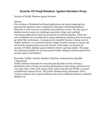 Security Of Nosql Database Against Intruders Essay
Security of NoSQL Database against Intruders
Abstract
The evolution of distributed web based applications and cloud computing have
generated the demand to store voluminous of big data in distributed databases
efficiently to offer excessive availability and scalability to users. The new type of
database resolves many new challenges especially in large scale and high
concurrency applications which are not present in relational database. These new
sorts of databases are not relational by using explanations and hence they do not prop
up whole SQL performance. As progressively insightful big data is being saved in
NoSQL databases, it is essential to preserve higher security measures to ensure safe
and trusted communication across the network. In this paper, we describe the
security of NoSQL database against intruders which is growing rapidly. This paper
also delineates probably the most prominent NoSQL databases and descriptions their
security aspects and problems.
Keywords: NoSQL, Security, Intruders, Big Data, Authentication, Big table.
1.Introduction
NoSQL databases had made for unraveling the Big Data issue by utilizing a
distributed system to bring out excellent performance in data storage and retrieval at
very large scale. At this scale, pieces of the system often fail and NoSQL is created
to handle these failures (Chow, 2013) (Ron, Shulman Peleg, Bronshtein, 2015).
Various companies have espouse different sorts of non relational databases, ordinarily
alluded to as
 