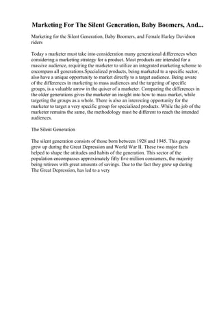 Marketing For The Silent Generation, Baby Boomers, And...
Marketing for the Silent Generation, Baby Boomers, and Female Harley Davidson
riders
Today s marketer must take into consideration many generational differences when
considering a marketing strategy for a product. Most products are intended for a
massive audience, requiring the marketer to utilize an integrated marketing scheme to
encompass all generations.Specialized products, being marketed to a specific sector,
also have a unique opportunity to market directly to a target audience. Being aware
of the differences in marketing to mass audiences and the targeting of specific
groups, is a valuable arrow in the quiver of a marketer. Comparing the differences in
the older generations gives the marketer an insight into how to mass market, while
targeting the groups as a whole. There is also an interesting opportunity for the
marketer to target a very specific group for specialized products. While the job of the
marketer remains the same, the methodology must be different to reach the intended
audiences.
The Silent Generation
The silent generation consists of those born between 1928 and 1945. This group
grew up during the Great Depression and World War II. These two major facts
helped to shape the attitudes and habits of the generation. This sector of the
population encompasses approximately fifty five million consumers, the majority
being retirees with great amounts of savings. Due to the fact they grew up during
The Great Depression, has led to a very
 