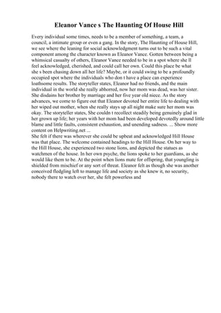 Eleanor Vance s The Haunting Of House Hill
Every individual some times, needs to be a member of something, a team, a
council, a intimate group or even a gang. In the story, The Haunting of House Hill,
we see where the leaning for social acknowledgment turns out to be such a vital
component among the character known as Eleanor Vance. Gotten between being a
whimsical casualty of others, Eleanor Vance needed to be in a spot where she ll
feel acknowledged, cherished, and could call her own. Could this place be what
she s been chasing down all her life? Maybe, or it could swing to be a profoundly
occupied spot where the individuals who don t have a place can experience
loathsome results. The storyteller states, Eleanor had no friends, and the main
individual in the world she really abhorred, now her mom was dead, was her sister.
She disdains her brother by marriage and her five year old niece. As the story
advances, we come to figure out that Eleanor devoted her entire life to dealing with
her wiped out mother, when she really stays up all night make sure her mom was
okay. The storyteller states, She couldn t recollect steadily being genuinely glad in
her grown up life; her years with her mom had been developed devotedly around little
blame and little faults, consistent exhaustion, and unending sadness. ... Show more
content on Helpwriting.net ...
She felt if there was wherever she could be upbeat and acknowledged Hill House
was that place. The welcome contained headings to the Hill House. On her way to
the Hill House, she experienced two stone lions, and depicted the statues as
watchmen of the house. In her own psyche, the lions spoke to her guardians, as she
would like them to be. At the point when lions mate for offspring, that youngling is
shielded from mischief or any sort of threat. Eleanor felt as though she was another
conceived fledgling left to manage life and society as she knew it, no security,
nobody there to watch over her, she felt powerless and
 