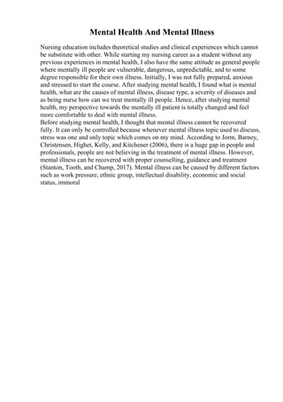 Mental Health And Mental Illness
Nursing education includes theoretical studies and clinical experiences which cannot
be substitute with other. While starting my nursing career as a student without any
previous experiences in mental health, I also have the same attitude as general people
where mentally ill people are vulnerable, dangerous, unpredictable, and to some
degree responsible for their own illness. Initially, I was not fully prepared, anxious
and stressed to start the course. After studying mental health, I found what is mental
health, what are the causes of mental illness, disease type, a severity of diseases and
as being nurse how can we treat mentally ill people. Hence, after studying mental
health, my perspective towards the mentally ill patient is totally changed and feel
more comfortable to deal with mental illness.
Before studying mental health, I thought that mental illness cannot be recovered
fully. It can only be controlled because whenever mental illness topic used to discuss,
stress was one and only topic which comes on my mind. According to Jorm, Barney,
Christensen, Highet, Kelly, and Kitchener (2006), there is a huge gap in people and
professionals, people are not believing in the treatment of mental illness. However,
mental illness can be recovered with proper counselling, guidance and treatment
(Stanton, Tooth, and Champ, 2017). Mental illness can be caused by different factors
such as work pressure, ethnic group, intellectual disability, economic and social
status, immoral
 