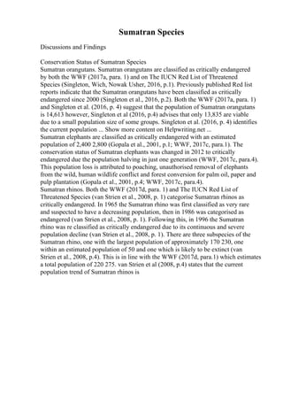 Sumatran Species
Discussions and Findings
Conservation Status of Sumatran Species
Sumatran orangutans. Sumatran orangutans are classified as critically endangered
by both the WWF (2017a, para. 1) and on The IUCN Red List of Threatened
Species (Singleton, Wich, Nowak Usher, 2016, p.1). Previously published Red list
reports indicate that the Sumatran orangutans have been classified as critically
endangered since 2000 (Singleton et al., 2016, p.2). Both the WWF (2017a, para. 1)
and Singleton et al. (2016, p. 4) suggest that the population of Sumatran orangutans
is 14,613 however, Singleton et al (2016, p.4) advises that only 13,835 are viable
due to a small population size of some groups. Singleton et al. (2016, p. 4) identifies
the current population ... Show more content on Helpwriting.net ...
Sumatran elephants are classified as critically endangered with an estimated
population of 2,400 2,800 (Gopala et al., 2001, p.1; WWF, 2017c, para.1). The
conservation status of Sumatran elephants was changed in 2012 to critically
endangered due the population halving in just one generation (WWF, 2017c, para.4).
This population loss is attributed to poaching, unauthorised removal of elephants
from the wild, human wildlife conflict and forest conversion for palm oil, paper and
pulp plantation (Gopala et al., 2001, p.4; WWF, 2017c, para.4).
Sumatran rhinos. Both the WWF (2017d, para. 1) and The IUCN Red List of
Threatened Species (van Strien et al., 2008, p. 1) categorise Sumatran rhinos as
critically endangered. In 1965 the Sumatran rhino was first classified as very rare
and suspected to have a decreasing population, then in 1986 was categorised as
endangered (van Strien et al., 2008, p. 1). Following this, in 1996 the Sumatran
rhino was re classified as critically endangered due to its continuous and severe
population decline (van Strien et al., 2008, p. 1). There are three subspecies of the
Sumatran rhino, one with the largest population of approximately 170 230, one
within an estimated population of 50 and one which is likely to be extinct (van
Strien et al., 2008, p.4). This is in line with the WWF (2017d, para.1) which estimates
a total population of 220 275. van Strien et al (2008, p.4) states that the current
population trend of Sumatran rhinos is
 
