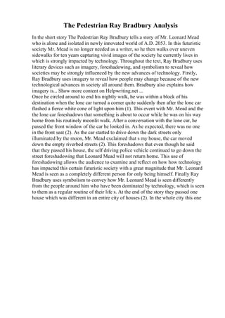 The Pedestrian Ray Bradbury Analysis
In the short story The Pedestrian Ray Bradbury tells a story of Mr. Leonard Mead
who is alone and isolated in newly innovated world of A.D. 2053. In this futuristic
society Mr. Mead is no longer needed as a writer, so he then walks over uneven
sidewalks for ten years capturing vivid images of the society he currently lives in
which is strongly impacted by technology. Throughout the text, Ray Bradbury uses
literary devices such as imagery, foreshadowing, and symbolism to reveal how
societies may be strongly influenced by the new advances of technology. Firstly,
Ray Bradbury uses imagery to reveal how people may change because of the new
technological advances in society all around them. Bradbury also explains how
imagery is... Show more content on Helpwriting.net ...
Once he circled around to end his nightly walk, he was within a block of his
destination when the lone car turned a corner quite suddenly then after the lone car
flashed a fierce white cone of light upon him (1). This event with Mr. Mead and the
the lone car foreshadows that something is about to occur while he was on his way
home from his routinely moonlit walk. After a conversation with the lone car, he
passed the front window of the car he looked in. As he expected, there was no one
in the front seat (2). As the car started to drive down the dark streets only
illuminated by the moon, Mr. Mead exclaimed that s my house, the car moved
down the empty riverbed streets (2). This foreshadows that even though he said
that they passed his house, the self driving police vehicle continued to go down the
street foreshadowing that Leonard Mead will not return home. This use of
foreshadowing allows the audience to examine and reflect on how how technology
has impacted this certain futuristic society with a great magnitude that Mr. Leonard
Mead is seen as a completely different person for only being himself. Finally Ray
Bradbury uses symbolism to convey how Mr. Leonard Mead is seen differently
from the people around him who have been dominated by technology, which is seen
to them as a regular routine of their life s. At the end of the story they passed one
house which was different in an entire city of houses (2). In the whole city this one
 