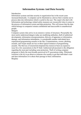 Information Systems And Data Security
Introduction
Information systems and data security to organization has in the recent years
increased drastically. A computer can be illustrated as a device that is mainly use to
process data into information which is useful to the user. The expert who deal with
Information and technology related safety measures are resourceful when it comes to
the process of information system and data protection. This will ensure that the data
which belongs to companies remain confidential and inaccessible to unauthorized
people.
Dangers
Computer system risks arrive in an extensive variety of structures. Presumably the
most surely understood dangers today are modifying ambushes, theft of authorized
development, information misrepresentation, thievery of apparatus or information,
damage, and information intimidation. A considerable number individuals have
experienced programming assaults or the like. Contaminations, worms, phishing
assaults, and Trojan steeds are two or three typical instances of programming
assaults. The thievery of ensured development has moreover been an expansive
issue for a few associations in the IT field. Authorized advancement is the obligation
regarding the most part including some protection. Theft of writing computer
programs is likely the most broadly perceived in IT associations today. Wholesale
extortion is the try to go about as someone else usually to get that individual s near
and dear information or to abuse their passage to basic information.
Burglary
 