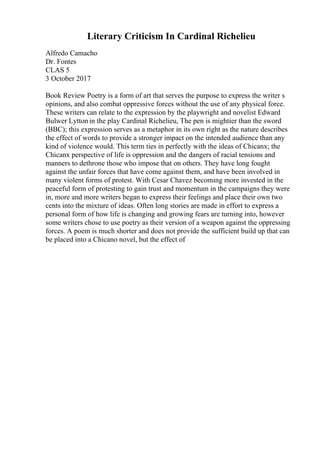Literary Criticism In Cardinal Richelieu
Alfredo Camacho
Dr. Fontes
CLAS 5
3 October 2017
Book Review Poetry is a form of art that serves the purpose to express the writer s
opinions, and also combat oppressive forces without the use of any physical force.
These writers can relate to the expression by the playwright and novelist Edward
Bulwer Lytton in the play Cardinal Richelieu, The pen is mightier than the sword
(BBC); this expression serves as a metaphor in its own right as the nature describes
the effect of words to provide a stronger impact on the intended audience than any
kind of violence would. This term ties in perfectly with the ideas of Chicanx; the
Chicanx perspective of life is oppression and the dangers of racial tensions and
manners to dethrone those who impose that on others. They have long fought
against the unfair forces that have come against them, and have been involved in
many violent forms of protest. With Cesar Chavez becoming more invested in the
peaceful form of protesting to gain trust and momentum in the campaigns they were
in, more and more writers began to express their feelings and place their own two
cents into the mixture of ideas. Often long stories are made in effort to express a
personal form of how life is changing and growing fears are turning into, however
some writers chose to use poetry as their version of a weapon against the oppressing
forces. A poem is much shorter and does not provide the sufficient build up that can
be placed into a Chicano novel, but the effect of
 