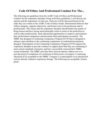 Code Of Ethics And Professional Conduct For The...
The following are guidelines from the AARC Code of Ethics and Professional
Conduct for the respiratory therapist Along with these guidelines, I will discuss my
opinion and the importance of each one. Each one will be discussed based on the
order they are written in the AARC Code of Ethics Guide. Demonstrate behavior that
reflects integrity, supports objectivity, and fosters trust in the profession and its
professionals. This means that the respiratory therapist should harbor the quality of
being honest and have strong moral principles when it comes to the profession as
well as other professionals. Seek educational opportunities to improve and maintain
their professional competence and document their participation accurately. The
NBRC has designed a Continuing Competency Program (CCP) that is designed to
enhance and contribute to the continuing competence of credentialed respiratory
therapist. Participation in the Continuing Competency Program (CCP) requires the
respiratory therapist to provide evidence to support proof that they are continuing to
meet current standards of practice and have successfully renewed their NBRC
issued credentials. The NBRC provides three renewal options: Option one is to
provide proof of completion of a minimum of thirty hours of category I continuing
education (CE) acceptable to the NBRC. Category I is participation in an educational
activity directly related to respiratory therapy. The following are acceptable: lecture,
panel,
 