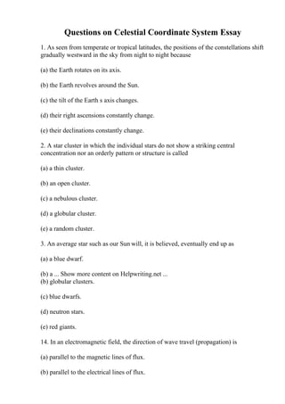 Questions on Celestial Coordinate System Essay
1. As seen from temperate or tropical latitudes, the positions of the constellations shift
gradually westward in the sky from night to night because
(a) the Earth rotates on its axis.
(b) the Earth revolves around the Sun.
(c) the tilt of the Earth s axis changes.
(d) their right ascensions constantly change.
(e) their declinations constantly change.
2. A star cluster in which the individual stars do not show a striking central
concentration nor an orderly pattern or structure is called
(a) a thin cluster.
(b) an open cluster.
(c) a nebulous cluster.
(d) a globular cluster.
(e) a random cluster.
3. An average star such as our Sun will, it is believed, eventually end up as
(a) a blue dwarf.
(b) a ... Show more content on Helpwriting.net ...
(b) globular clusters.
(c) blue dwarfs.
(d) neutron stars.
(e) red giants.
14. In an electromagnetic field, the direction of wave travel (propagation) is
(a) parallel to the magnetic lines of flux.
(b) parallel to the electrical lines of flux.
 
