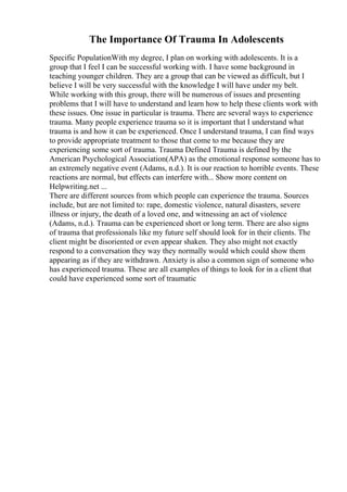 The Importance Of Trauma In Adolescents
Specific PopulationWith my degree, I plan on working with adolescents. It is a
group that I feel I can be successful working with. I have some background in
teaching younger children. They are a group that can be viewed as difficult, but I
believe I will be very successful with the knowledge I will have under my belt.
While working with this group, there will be numerous of issues and presenting
problems that I will have to understand and learn how to help these clients work with
these issues. One issue in particular is trauma. There are several ways to experience
trauma. Many people experience trauma so it is important that I understand what
trauma is and how it can be experienced. Once I understand trauma, I can find ways
to provide appropriate treatment to those that come to me because they are
experiencing some sort of trauma. Trauma Defined Trauma is defined by the
American Psychological Association(APA) as the emotional response someone has to
an extremely negative event (Adams, n.d.). It is our reaction to horrible events. These
reactions are normal, but effects can interfere with... Show more content on
Helpwriting.net ...
There are different sources from which people can experience the trauma. Sources
include, but are not limited to: rape, domestic violence, natural disasters, severe
illness or injury, the death of a loved one, and witnessing an act of violence
(Adams, n.d.). Trauma can be experienced short or long term. There are also signs
of trauma that professionals like my future self should look for in their clients. The
client might be disoriented or even appear shaken. They also might not exactly
respond to a conversation they way they normally would which could show them
appearing as if they are withdrawn. Anxiety is also a common sign of someone who
has experienced trauma. These are all examples of things to look for in a client that
could have experienced some sort of traumatic
 