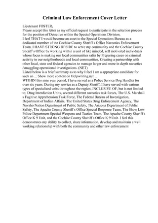 Criminal Law Enforcement Cover Letter
Lieutenant FOSTER,
Please accept this letter as my official request to participate in the selection process
for the position of Detective within the Special Operations Division.
I feel THAT I would become an asset to the Special Operations Bureau as a
dedicated member of the Cochise County Sheriff s Office Narcotics Enforcement
Team. I HAVE STRONG DESIRE to serve my community and the Cochise County
Sheriff s Office by working within a unit of like minded, self motivated individuals
whose focus is making our local communities safer by Preparing cases on criminal
activity in our neighborhoods and local communities, Creating a partnership with
other local, state and federal agencies to manage larger and more in depth narcotics
/smuggling operational investigations. (NET)
Listed below is a brief summary as to why I feel I am a appropriate candidate for
such an ... Show more content on Helpwriting.net ...
WITHIN this nine year period, I have served as a Police Service Dog Handler for
over six years. During my service as a Deputy Sheriff, I have served with various
types of specialized units throughout the region, INCLUSIVE OF, but is not limited
to; Drug Interdiction Units, several different narcotics task forces, The U.S. Marshall
s Fugitive Apprehension Task Force, The Federal Bureau of Investigation,
Department of Indian Affairs, The United States Drug Enforcement Agency, The
Navaho Nation Department of Public Safety, The Arizona Department of Public
Safety, The Apache County Sheriff s Office Special Response Team, The Show Low
Police Department Special Weapons and Tactics Team, The Apache County Sheriff s
Office K 9 Unit, and the Cochise County Sheriff s Office K 9 Unit. I feel this
demonstrates my ability to collect, share information, develop and maintain a well
working relationship with both the community and other law enforcement
 