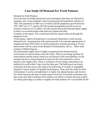 Case Study Of Demand For Fresh Potatoes
Demand for Fresh Potatoes:
Given the lack of reliable production and consumption data these are illustrative
estimates only. Future demand is derived using projected population statistics of
2002. The population in 2002 was 25 million and the population growth between
1991 2002 was 3.2 %, and by 2015 the projected population growth as per an
estimate would rise to 35 million. We also assume that potato demand equals supply
as there is no external potato trade between Uganda and other
Countries in the region. This would mean that any impact achieved through the
adoption of new
Technologies, improved marketing or accelerated urbanisation would increase
demand levels. Assuming that with current growth of investments opportunities in
Uganda and more FDI to flow in and the production of potato growing at 3% per
annum there will be a spurt in the demand of fresh potatoes. By an ... Show more
content on Helpwriting.net ...
The fresh potato supply chain is highly unorganised and characterised by
involvement of various players and risks factor. There is no storage facilities for
fresh potatoes and the reason found was not because of the unavailability of cold
storages but due to instant demand of cash from the sale required by various
players in the supply chain. There is avoidance of any storages and potatoes are
entitled to be sold within 3 days from the farm gate. The bulk buyers are hotels,
restaurants and take aways who require for processing. Even there is negiligible
demand of export market of Ugandan fresh potatoes. Thus, after the study on fresh
irish potatoes it can be concluded that it is highly risk taking business and involves
low return based on the type of market player involved. Even hotels restaurants and
take aways buy bulk of potatoes from traders even before it reaches the main market.
So storing and acting as a trader or supplier for fresh potatoes id=s not feasible for the
 
