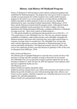 History And History Of Medicaid Program
History of Medicaid In 1965 president Lyndon Johnson authorized regulation that
established the Medicaid program. The program has since grown from its origins as
a health coverage program for welfare recipients into a public health insurance
program for the nation s low income population covering millions of additional
children and adults in added categories living in or near poverty. Medicaidis
administered by states, according to federal requirements. (Medicaid.gov, 2015)
States and the federal government fund the program jointly. Although the Federal
government establishes certain parameters for all states to adhere, each state
administers their Medicaid program differently, resulting in differences in Medicaid
coverage across the... Show more content on Helpwriting.net ...
111 148) and the Health Care and Education Reconciliation Act of 2010 (P.L. 111
152), jointly known as the Affordable Care Act. This law was created to upsurge
availability to healthcare, make health insurance more affordable, strengthen the
Medicare program and ensures that Americans have more rights and privileges to
insurance coverage when it is needed most. The Affordable Care Act provides
states with the opportunity to increase admittance to Medicaid program for low
income individuals and families. The federal government will cover 100% of the
costs of new applicants for three years then decrease it gradually to 90% of the costs
in subsequent years (HHS.gov, 2016)
Policy Goals and Objectives
The ultimate goal of expanded Medicaid is to provide more security for those with
insurance coverage and offer equitable coverage to those that are not insured.
The Affordable Care Act was passed by Congress and then signed into law by the
President on March 23, 2010. On June 28, 2012 the Supreme Court rendered a final
decision to uphold the health care law.
The Objectives are to:
Improve health care quality and patient safety
Emphasize primary and preventive care, linked with community prevention services
Reduce the growth of health care costs while promoting high value, effective care
Ensure access to quality, culturally competent care, including long term services and
supports, for vulnerable populations
Improve health care and population health through
 
